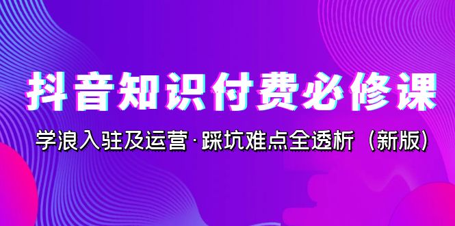 抖音·知识付费·必修课，学浪入驻及运营·踩坑难点全透析（2023新版）昊趣阁资源网昊趣阁资源网