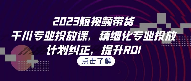 2023短视频带货-千川专业投放课,精细化专业投放,计划纠正,提升ROI昊趣阁资源网昊趣阁资源网