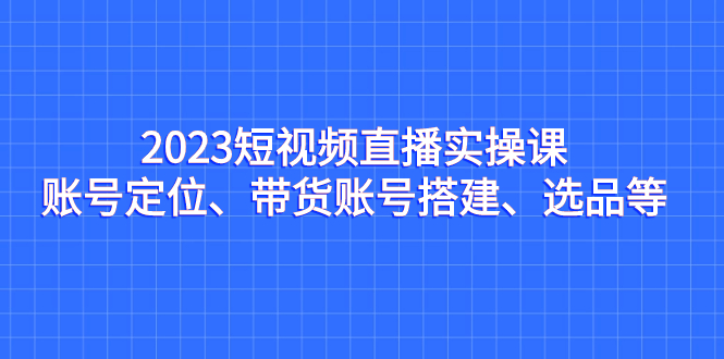 2023短视频直播实操课，账号定位、带货账号搭建、选品等昊趣阁资源网昊趣阁资源网