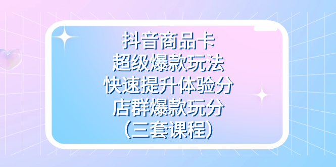抖音商品卡-超级爆款玩法+快速提升体验分+店群爆款玩分（三套课程）昊趣阁资源网昊趣阁资源网