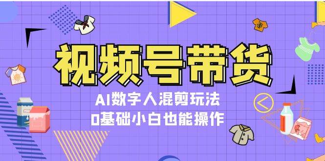 视频号带货,AI数字人混剪玩法,0基础小白也能操作昊趣阁资源网昊趣阁资源网