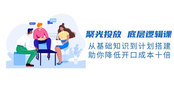 聚光投放底层逻辑课，从基础知识到计划搭建，助你降低开口成本十倍昊趣阁资源网昊趣阁资源网