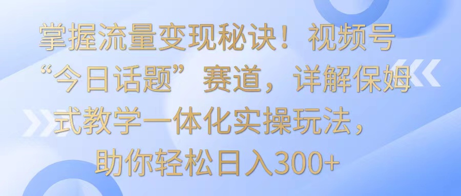 掌握流量变现秘诀！视频号“今日话题”赛道，详解保姆式教学一体化实操玩法，日入300+昊趣阁资源网昊趣阁资源网