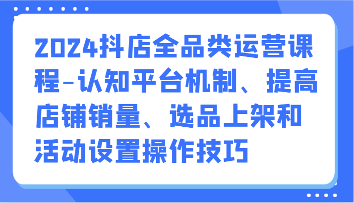 2024抖店全品类运营课程-认知平台机制、提高店铺销量、选品上架和活动设置操作技巧昊趣阁资源网昊趣阁资源网