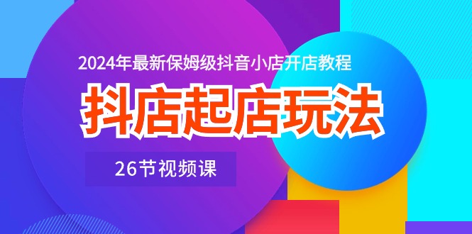 抖店起店玩法，2024年最新保姆级抖音小店开店教程（26节视频课）昊趣阁资源网昊趣阁资源网