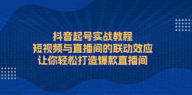 抖音起号实战教程，短视频与直播间的联动效应，让你轻松打造爆款直播间昊趣阁资源网昊趣阁资源网