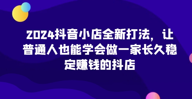 2024抖音小店全新打法，让普通人也能学会做一家长久稳定赚钱的抖店(更新)昊趣阁资源网昊趣阁资源网