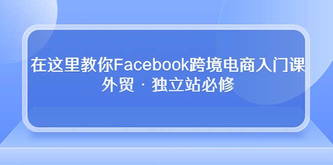 （10259期）在这里教你Facebook跨境电商入门课，外贸·独立站必修昊趣阁资源网昊趣阁资源网