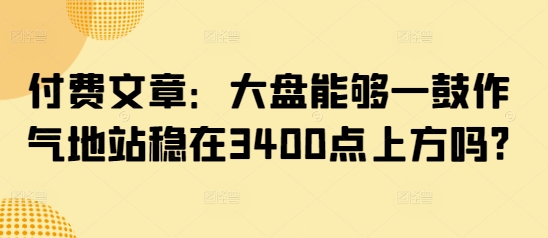付费文章：大盘能够一鼓作气地站稳在3400点上方吗?昊趣阁资源网昊趣阁资源网