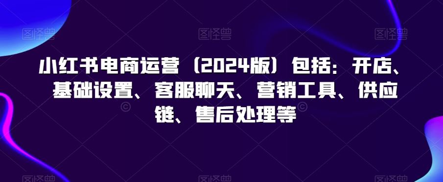 小红书电商运营（2024版）包括：开店、基础设置、客服聊天、营销工具、供应链、售后处理等昊趣阁资源网昊趣阁资源网