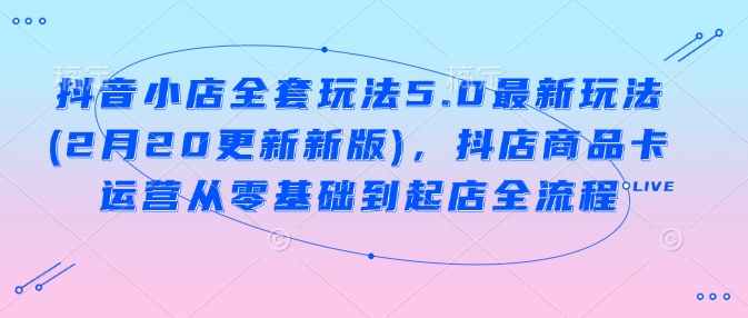 抖音小店全套玩法5.0最新玩法(2月20更新新版),抖店商品卡运营从零基础到起店全流程昊趣阁资源网昊趣阁资源网