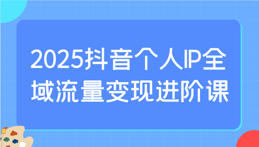 2025抖音个人IP全域流量变现进阶课：选爆品、抖音付费投流、千川投流实操及优化等昊趣阁资源网昊趣阁资源网