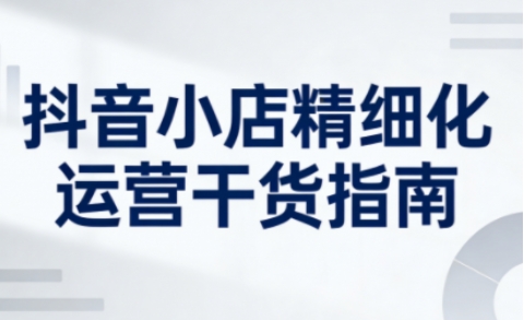 抖音小店精细化运营干货指南新版,助力商家系统提升店铺运营能力(更新26年6月)昊趣阁资源网昊趣阁资源网
